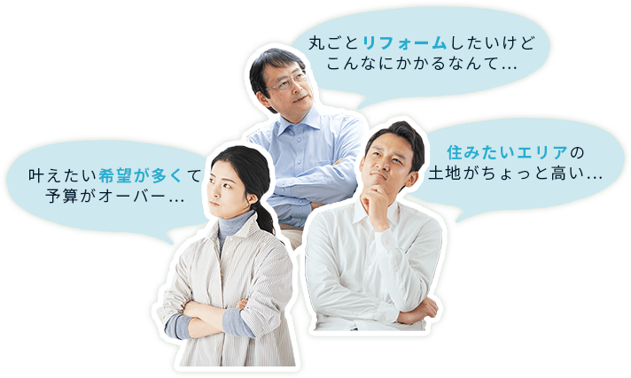 丸ごとリフォームしたいけど こんなにかかるなんて…、住みたいエリアの土地が ちょっと高い…、叶えたい希望が多くて予算がオーバー…